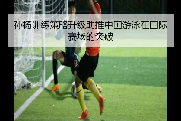孙杨训练策略升级助推中国游泳在国际赛场的突破