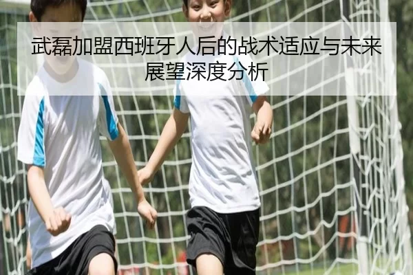 武磊加盟西班牙人后的战术适应与未来展望深度分析